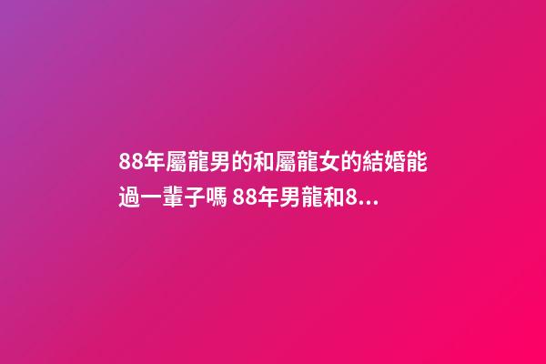 88年屬龍男的和屬龍女的結婚能過一輩子嗎 88年男龍和88年女龍，生肖龍女88年生肖龍88男-第1張-觀點-玄機派